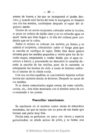 - 30-
yemas de huevo, a las que se incorporará el jarabe des-
crito, y cuando esté hecha del todo la amalgama se llenarán
con ella los moldes, cociéndose después al vapor del si-
guiente modo: '
Dentro de un ancho recipiente, colocado sobre la IUllJ bre,
Se pone un cedazo de tejido claro y se va echando agua en
aquél hasta que ésta llegue a la tela del cedazo; pero cui-
dando que no la cubra.
Sobre el cedazo se colocan los moldes, ya llenos, y se
cubrirá el recipiente, colocándole sobre el fuego para que
la cocción se verifique áJ vapor. Debe ésta durar quince
minutos para los moldes pequeños y veinte para los de ta-
maño mayor, empezando a contar desde que el agua co-
mience a hervir, y procurando no descubrir la cacerola du-
rante la cocción de los moldes, pues de lo contrario se
estropearán los tocinos de cielo a causa de haberse enfria-
do el interior de la citada vasija.
Una vez cocidos aquéllos, es conveniente dejarlos enfriar
dentro del cacharro donde se hicieron. Después se sacan de
los moldes.
Si se desea comunicarles algún aroma, tal como vainilla,
canela, etc., ésta debe mezclarse con el almíbar antes de ser
incorporado a las yemas.
Panecillog americanos.
Se machacan en el mortero cuatro onzas de almendras
mondadas, las que se rocian con un poco de ron hasta que
forman una pasta muy fina.
Hecho esto, se perfuman un 'poco con clavos y especia
pulverizados; se añade azúcar de pilón, y se forma una
 