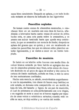 - 31 -
masa bien consistente. Después se aplana, y en todo 10 de-
más restante se observa lo indicado en los siguientes
Panecillos soplados.
Se toman cuatro onzas de almendras monnadas, s:) ma-
chacan bien en un mortero con una clara de huevo, aña-
diendo a intervalos hasta cuatro onzas de azúcar de pilón;
hecho esto, se pasa esta pasta :3obre la amasadora, y se
amasa con azúcar tamizada hasta que queda muy consis-
tente, la que se aromatiza con esencia de limón; despu~s se
aplana del grueso que se quiera, y con un sacabocado se
cortan los panecillos, los que se colocan sobre planchas un-
tadas ligeramente, y se meten a cocer en un horno tem-
plado.
Panecillos de munición.
Se baten en un lebrillo ocho huevos con media libra de
nucar blanca; estando ya bien batido se agregan dos on-
zas de almendras picadas muy finas, ocho onzas de choco
late desleído en un poco de agua de azahar y dos onzas de
corteza de limón confitado, cortado en tiras, a más la carne
de tres melocotones confitados.
Hecha esta mezcla, se afíade, revolviéndola seguidamen-
te con la espumadera, tres claras de huevo muy batidas; en
este estado, se derrama esta composición en un molde de
hoja de lata, del tamafío y figura de un pan de munición,
el cual de antemano se unta perfectamente con cera virgen,
y en seguida se mete a cocer en el horno regular por espa-
cio de unos veinte o veinticinco minutos; cuandq. está co-
cido se saca, se deja enfriar y se vuelca del molde.
 