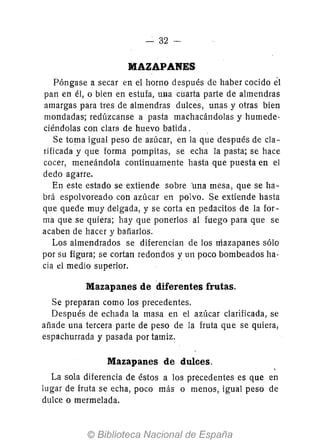 - 32-
MAZAPANES
Póngase a secar en el horno después de haber cocido él
pan en él, o bien en estufa, una cuarta parte de almendras
amargas para tres de almendras dulces, unas y otras bien
mondadas; redúzcanse a pasta machacándolas y humede-
ciéndolas con clara de huevo batida.
Se toma igual peso de azúcar, en la que después de cla-
rificada y que forma pompitas, se echa la pasta; se hace
cocer, meneándola continuamente hasta que puesta en el
dedo agarre.
En este estado se extiende sobre 'una mesa, que se ha-
brá espolvoreado con azúcar en polvo. Se extiende hasta
que quede muy delgada, y se corta en pedacitos de la for-
ma que se quiera; hay que ponerlos al fuego para que se
acaben de hacer y bañarlos.
Los almendrados se diferencian de los mazapanes sólo
por su figura; se cortan redondos y un poco bombeados ha-
cia el medio superior.
Mazapanes de diferentes frutas.
Se preparan como los precedentes.
Después de echada la masa en el azúcar clarificada, se
añade una tercera parte de peso de la fruta que se quiera,
espachurrada y pasada por tamiz.
Mazapanes de dulces.
La sola diferencia de éstos a los precedentes es que en
lugar de fruta se echa, poco más o menos, igual peso de
dulce o mermelada.
 