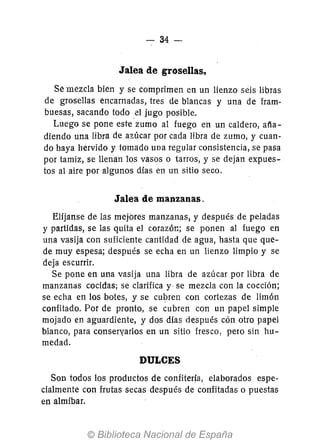 - 34-
Jalea de grosellas.
Se mezcla bien y se comprimen en un lienzo seis libras
de grosellas encarnadas, tres de blancas y una de fram-
buesas, sacando todo el jugo posible.
Luego se pone este zumo al fuego en un caldero, aña-
diendo una libra de azúcar por cada libra de zumo, y cuan-
do haya hervido y tomado una regular consistencia, se pasa
por tamiz, se llenan los vasos o tarros, y se dejan expues-
tos al aire por algunos días en un sitio seGo.
Jalea de manzanas.
Elíjanse de las mejores manzanas, y después de peladas
y partidas, se las quita el corazór,; se ponen al fuego en
una vasija con suficiente cantidad de agua, hasta que que-
de muy espesa; después se echa en un lienzo limpio y se
deja escurrir.
Se pone en una vasija una libra de azúcar por libra de
manzanas cocidas; se clarifica y se mezcla con la cocción;
se echa en los botes, y se cubren con cortezas de limón
confitado. Por de pronto, se cubren con un papel simple
mojado en aguardiente, y dos días después cón otro papel
blanco, para conservarlos en un sitio fresco, pero sin hu-
medad.
DULCES
Son todos los productos de confitería, elaborados espe-
cialmente con frutas secas después de confitadas o puestas
en almíbar.
 