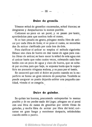 - 35-
Dulce de grosella.
Tómese mitad de grosellas encarnadas, mitad blancas; se
desgranan y despachurran lo menos posible.
Cuézanse un poco en un perol, y se pasan por tamiz,
apretándolas para que suelten todo el zumo.
Si se han pesado en grano, póngase media libra de azú-
car por cada libra de fruta; si se pesa el zumo, se necesitan
dos de azúcar clarificada por cada tres de éste.
Para clarificar el azúcar se emplea el método siguiente:
Bátase una clara de huevo en dos vasos de agua para cua-
tro libras de azúcar; se hace cocer la mitad de esta agua con
el azúcar hasta que suba cuatro veces, colmando cada bor-
botón con un poco de agua y clara de huevo, que se echa-
rá por encima para que baje, se espuma hasta que la super-
ficie no presente ninguna maleza, y se pasa por el tamiz.
Se conocerá que está el dulce en punto cuando en la su-
perficie se forme un gran número de pompitas. También se
puede asegurar su punto dejando enfriar una pequefía can-
tidad, viendo si se congela.

Dulce de guindas.
Se quitan los huesos, procurando estropearlas 10 menos
posible y de no perder nada del jugo; póngase en el perol
con una libra de zumo de grosellas por veinte libras de
guindas, y media libra de azúcar por libra del total; cué-
zanse en gran fuego y menéense despacio, retirándolas
cuando estén a puntn.
 