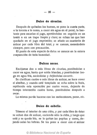 - 36-
Dulce d.e ciruelas.
Después de quitado.s lo.s hueso.s, se po.ne la cuarta parte,
o. la tercera a lo. sumo., a co.cer sin agua en el pero.l, lo. bas-
tante para sacarlas el jugo., apretándo.las en seguida en un
tamiz o. en UI1 trapo. limpio y claro; se echan las que han
quedado. en el jugo. exprimido.; se añade un cuarterón de
azúcar pür cada libra del tütal, y se cuecen, meneándo.lo.
siempre, pero co.n precaución.
El punto. de esta especie de dulce se co.no.ce en la entera
evapo.ración de to.da humedad.
Dulces secos.
Escójanse düs o. más libras de ciruelas, püniéndülas a
co.cer en agua, hasta que estén blandas, y po.niéndülas lue-
go. en agua fría, sacándolas y dejándolas escurrir.
Se clarifican cuatro o. seis libras de azúcar, se hace co.ver
el almíbar, y cuando. esté templado. se echa sobre la fruta,
repitiendo. esta o.peración po.r cuatro veces, dejando. de
tiempo. intermedio. cuatro. hüras, po.niéndülas después a
secar.
Lo. mismo. puede hacerse cün lo.s melo.co.to.nes, peras, etc.
Dulce de eabello.
Tómese el interio.r de una cidra, y po.r cada libra de éstas
se echan do.s de azúcar, co.ciendo. sólo. la cidra, y luego. que
está y se queda fría, se la quitan las pepitas y, carne, de-
jando. so.las las hebras. Se las po.ne a co.cer co.n el azúcar
 