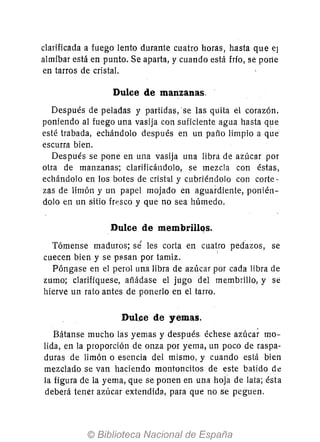 clarificada a fuego lento durante cuatro horas, hasta que el
almíbar está en punto. Se aparta, y cuando está frío, se porte
en tarros de cristal.
Dulce de manzanas.
Después de peladas y partidas, 'se las quita el corazón.
poniendo al fuego una vasija con suficiente agua hasta ql1e
esté trabada, echándolo después en un paño limpio a que
escurra bien.
Después se pone en una vasija una libra de azúcar por
otra de manzanas; clarificándolo, se mezcla con éstas,
echándolo en los botes de cristal y cubriéndolo con corte-
zas de limón y un papel mojado en aguardiente, ponién-
dolo en un sitio fresco y que no sea húmedo.
Dulce de membrillqs.
Tómense maduros; sé les corta en cuatro pedúos, se
cuecen bien y se pasan por tamiz. I
Póngase en el perol una libra de azúcar por cada libra de
zumo; clarifíquese, añádase el jugo del membrillo, y sé
hierve un rato antes de ponerlo en el tarro.
Dul~e de yemas.
Bátanse mucho las yemas y después. échese azúcar mo-
lida, en la proporción de onza por yema, un poco de raspa-
duras de limón o esencia del mismo, y cuando está bien
mezclado se van haciendo montoncitos de este batido dt!
la figura de la yema, que se ponen en una hoja de lata; ésta
deberá tener azúcar extendida, para que no se peguen.
 