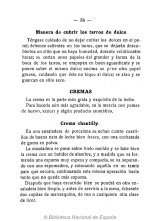 38 - '
Manera de cubrir los tarros de dulce.
Téngase cuidado de no dejar enfriar los dulces en el pe-
rol; échense calientes en los tarros, que se dejarán descu-
biertos en sitio que no haya humedad, durante veinticuatro
horas; se cortan unos papeles del grandor y forma de la
boca de los tarros, se empapan en buen aguardiente y se
ponen sobre el mismo dulce; encima se prne otro papel
grueso, cuidando que éste no tóque al dulce; se atan y se
guarcan en sitio seco.
CREMAS
La crema es la parte más grata y exquisita de la leche.
Para hacerla aún más agradable, se la mezcla con yemas
de huevo, azúcar y algún producto aromático.
Crema chantilly.
En una ensaladera de porcelana se echan cuatro cuarti-
llos de buena nata de leche bien fresca, con una cucharada
de gomá en polvo.
La ensaladera se pone sobre hielo molido y se bate bien
la crema con un batidor de alambre, y a medida que va for-
mando una espuma muy espesa y compacta, se va separan-
do con una espumadera, y colocando aquélla en un tamiz
para que escurra, continuando esta misma operación hasta
tanto que no quede más espuma.
Después que haya escurrido bien se pondrá en otra en-
saladera bien limpia, y antes de servirla a la mesa, échesele
dos copitas de marrasquino, de ron o cualquiera otra clase
de licor.
 