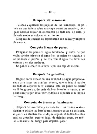 - 40
Compota de manzanas.
Peladas y quitadas las pepitas de las manzanas, se pO- e
nen en una tartera sobre una capa de azúcar en polvo; pón-
gase además azúcar en el corazón de cada una de ellas, y
de este modo se colocan en el horno.
Después de cocidas se espolvorean con azúcar y un poco
de canela.
Compota blanca de peras.
Pónganse las peras en agua hirviendo, y antes de que
estén cocidas pásense al agua fría; se pelan en seguida y
se las raspa el pezón, y se vuelven al agua fría, bien sea
enteras o en dos pedazos.
Se ponen a cocer en almíbar con una raja de melón.
Compota de grosellas.
Hágase cocer azúcar en una cantidad de agua proporcio-
nada para hacer un almíbar espeso, que se tendrá mucho
cuidado de espumar bien; cuando esté en punto se echan ~
en él las grosellas, después de bien lavadas y secas, y se
~ejan cocer algún rato, volviéndolas a espumar al retirarlas
del fuego.
Compota de fresas y frambuesas.
Después de lavar bien y escurrir bien las fresas, o sim-
plemente pelado las frambuesas, porque éstas no se lavan,
se ponen en almíbar hirviendo, semejante al indicado antes
para las grosellas; pero en lugar de dejarlas cocer, se reti-
ran al instante del fuego para dejarlas posar.
 
