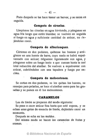 :~ 41 =
Poco después se las hace tomar un hervor, y se sacan e11
seguida.
Compota de ciruelas.
Límpiense las ciruelas en agua hirviendo, y pónganse en
agua fría luego que estén blandas; se vuelven en seguida
al fuego en agua y suficiente cantidad de azúcar, no de-
jándolas cocer.
Compota de albaricoques.
Córtense eh dos pedazos, quítense los huesos y arré-
glense en una fuente de barro, cuyo suelo se habrá espol-
voreado con azúcar; riéguense ligeramente con agua, y
pónganse sobre un fuego lento a que cuezan hasta la casi
total reducción del almíbar. Se vuelven a espolvorear con
azúcar, cubriéndolos co"n una tapadera y fuego por en-
cima.
Compota de melocotones.
Se cortan en dos pedazos, se les quitan los huesos, se
remojan para pelarlos, se hace el almíbar como para las gro-
sellas y se ponen en él los melocotones.
CARAMELOS··
Los de limón se preparan del modo siguiente:
Se pone a cocer azúcar fina hasta que esté espesa, y se
echan unas gotas de esencia de limón, dejándolo cocer un
momento.
Después se echa en los moldes.
Del mismo modo se hacen los caramelos de frutas y
aromas.
 