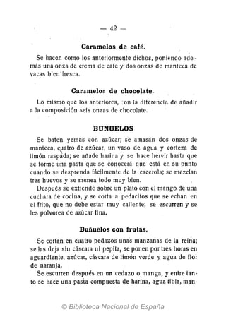 - 42-
Caramelos de café.
Se hacen como los anteriormente dichos, poniendo ade-
más una·onza de crema de café y dos onzas de manteca de
vacas bien· fresca.
Caramelog de chocolate.
Lo mismo que los anteriores,on la diferencia de añadir
a la composición seis onzas de chocolate.
BUNUELOS
Se baten yemas con azúcar; se amasan dos onzas de
manteca, c.patro de azúcar, un vaso de agua y corteza de
limón raspada; se ailade harina y se hace hervir hasta que
se forme una pasta que se conocerá que está en su punto
cuando se desprenda fácilmente de la cacerola; se mezclan
tres huevos y se menea todo muy bien.
Después se extiende sobre un plato con el mango de una
cuchara de cocina, y se corta a pedacitos ~ue se echan en
el frito, que no debe estar muy caliente; se escurren y se
les polvorea de aiúcar fina.
Buñuelos con frutas.
Se cortan en cuatro pedazos unas manzanas de la reina;
se las deja sin cáscara ni pepita, se ponen por tres horas en
aguardiente, azúcar, cáscara, de limón verde yagua de flor
de naranja.
Se escurren después en U1 cedazo o manga, y entre tart-
to se hace una pasta compuesta de harina, agua tibia, man-
 