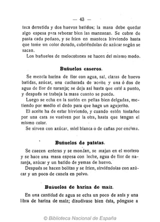 - 43 -
teca derretida y dos huevos batidos; la masa debe quedar
algo espesa pna rebozar bien las manzanas. Se cubre de
pasta cada pedazo, y se fríen en manteca hirviendo hasta
que tome un color dorado, cubriéndolas de azúcar según se
sacan.
Los buñuelos de melocotones se hacen del mismo modo.
Buñuelos caseros.
Se mezcla harina de flor con agua, sal, claras de huevo
batidas, azúcar, una cucharada de ·aceite y una ó dos de
agua de flor de naranja; se deja así hasta q.ue esté a punto,
y después se trabaja la masa cuanto se pueda.
Luego se echa en la sartén en pellas bien delgadas, me-
tiendo por medio el dedo para que haga un agujerito.
El aceite ha de estar hirviendo, y cuando estén tostados
por una cara se vuelven por la otra, hasta que tengan el
mismo color.
Se sirven con azúcar, miel blanca o de cafías por encima.
Buñuelos dí) patatas.
Se cuecen enteras y se mondan, se majan en el mortero
y se hace una masa espesa con leche, agua de flor de na-.
ranja, azúcar y un batido de yemas de huevo.
Después se hacen bolitas y se fríen, sirviéndolas con azú-
car y un poco de canela en polvo.
Buñuelos de harina de maíz.
En una cantidad de agua se echa un poco de anís y una
libra de harina de maíz; disuélvase bien ésta, póngase a
 