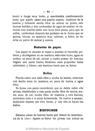 44-
hervir :a fuego muy lento, y moviéndola contínuamente
hasta que quede c@mo una papilla espesa, sepárese de la
lum bre y échesele media libra de azúcar en polvo, seis
huevos batidos, y dos cucharadas de agua de azahar; se ex_
tiende esta masilla sobre una mesa bien plana, para que se
enfríe, cortándose después los pedazos en la forma que se
quiera; fríense en manteca muy caliente, y fritos, se les
echa un polvo de azúcar y canela.
Buñuelos de papas.
Las papas se cocerán al vapor o puestas al rescoldo; pé-
lense y desháganse en un mortero; méz'clese leche, agua de
azahar, un poco de sal, azúcar y cuatro yemas de huevos;
hágase una pasta fuerte; fórmense unas pequeñas bola!)
'aplastadas, y fríanse con manteca hasta que se doren.
Bollos.
Puesta sobre una tabla libra y media de harina, mézclese
con media onza de manteca, un poco de harina yagua
tibia.
Se forma una pasta consisfente, que se dobla sobre ella
misma, añadiéndole a esta pasta media libra de harina, me-
dia onza de sal, media libra de manteca y seis huevos,
uniéndolo todo a la pasta fermentada. Se vuelve a amasar,
deJándola reposar por diez horas, y con ella se hacen los
bollos.
BIZCOCHOS
Bátanse claras de huevos hasta que tomen la consisten-
Cia de la ;;iew. Aparte se baten las yemas con azúcar en
 