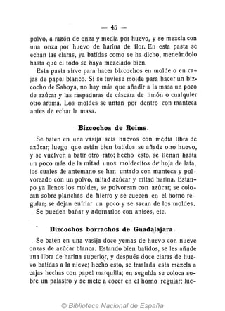 - 45-
polvo, a razón de onza y media por huevo, y se mezcla con
una onza por huevo de harina de flor. En esta pasta se
echan las claras, ya batidas como se ha dicho, meneándolo
hasta que el todo se haya mezclado bien.
Esta pasta sirve para hacer bizcochos en molde o en ca-
jas de papel blanco. Si se tuviese molde para hacer un biz-
cocho de Saboya, no hay más que añadir a la masa un poco
de azúcar y las raspaduras de cáscara de limón o cualquier
otro aroma. Los moldes se untan por dentro con manteca
antes de echar la masa.
Bizcochos de Reims.
Se baten en una vasija seis huevos con media libra de
azúcar; luego que están bien batidos se añade otro huevo,
y se vuelven a batir otro rato; hecho esto, se llenan hasta
un poco más de la mitad unos moldecitos de' hoja de lata,
los cuales de antemano se han untado con manteca y pol-
voreado con un polvo, mitad azúcar y mitad harina. Estall-
po ya llenos los moldes, se polvorean con azúcar; se colo-
can sobre planchas de hierro y se cuecen en el horno re-
gular; se dejan enfriar un poco y se sacan de los moldes.
Se pueden bañar y adornarlos con anises, etc.
Bizcochos borrachos de Guadalajara.
Se baten en una vasija doce yemas de huevo con nueve
onzas de azúcar blanca. Estando bien batidos, se les añade
una libra de harina superior, y después doce claras de hue-
vo batidas a la nieve; hecho esto, se traslada esta mezcla a
cajas hechas con papel marquilla; en seguida se coloca so-
bre un palastro y se mete a cocer en el horno regular; lue-
 