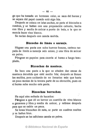 - 46-
go que ha tomado un hermoso color, se saca del horno y
se separa del papel cuando está algo fria.
Después se coloca en latas anchas, se parte el bizcocho a
cuadros, y se batían con una preparación caliente, hecha
con libra y media de azúcar a punto de bola, a la que se
mezcla buen vino blanco.
Se rocían después con canela molida.
Bizcocho de limón o naranja.
Hágase una pasta con ocho huevos frescos, corteza ras-
pada de limón o naranja seis onzas, y una libra de azúcar
en polvo.
Póngase en papeles para cocerla al horno a fuego tem-
plado.
Bizcochos de manteca.
Se hace una pasta a la que se añaden dos onzas de
manteca derretida que esté medio fria; después se llenan
los moldes, pero cuidando de no llenarlos más que hasta
un poco menos de la tercera parte de su elevación, pues en
el horno sube mucho esta pasta.
Bizcochos borrachos.
He aquí otro método de hacerlos:
Póngase a que dé un hervor un cuartillo de vino blanco
o generoso y libra y media de azúcar, y retírese después
para que se enfríe un poco.
Se toma bizcochos de nata, se parte en cuadros sueltos
y se batían bien.
Después se les adiciona canela en polvo.
 