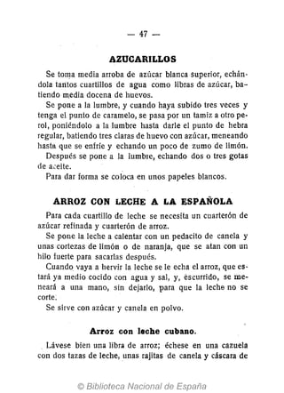 - 47-
AZUCARILLOS
Se toma media arroba de azúcar blanca superior, echán-
dola taritos cuartillos de agua como libras de azúcar, ba-
tiendo media docena de huevos.
Se pone a la lumbre, y cuando haya subido tres veces y
tenga el punto de caramelo, se pasa por un tamiz a otro pe-
rol, poniéndolo a la lumbre hasta darle el punto de hebra
regular, batiendo tres claras de huevo con azúcar, meneando
hasta que se enfríe y echando un poco de zumo de limón.
Después se pone a la lumbre, echando dos o tres gotas
de a.:eite.
Para dar forma se coloca en unos papeles blancos.
ARROZ CON LECHE A LA ESPAÑOLA
Para cada cuartillo de leche se necesita un cuarterón de
azúcar refinada y cuarterón de arroz.
Se pone la leche a calentar con un pedacito de canela y
unas cortezas de limón o de naranja, que se atan con un
hilo fuerte para sacarlas después.
Cuando vaya a hervir la leche se le echa el arroz, que es-
tará ya medio cocido con agua y sal, y, éscurrido, se me-
neará a una mano, sin dejarlo, para que la leche no se
corte:
Se sirve con azúcar y canela en polvo.
Arroz con leche cubano.
. Lávese bien una libra de arroz; échese en una cazuela
con dos tazas de leche, unas rajitas de canela y cáscara de
 