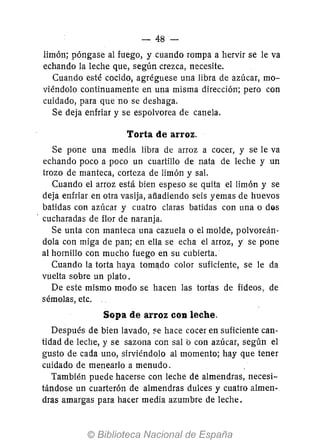 - 48-
limón; póngase al fuego, y cuando rompa a hervir se le va
echando la leche que, según crezca, necesite.
Cuando esté cocido, agréguese una libra de azúcar, mo-
viéndolo continuamente en una misma dirección; pero con
cuidado, para que no se deshaga.
Se deja enfriar y se espolvorea de canela.
Torta de arroz.
Se pone una media libra de arroz a cocer, y se le va
echando poco a poco un cuartillo de nata de leche y un
trozo de manteca, corteza de limón y sal.
Cuando el arroz está bien espeso se quita el limón y se
deja enfriar en otra vasija, afiadiendo seis yemas de huevos
batidas con azúcar y cuatro claras batidas con una o dos
cucharadas de flor de naranja.
Se unta con manteca una cazuela o el molde, polvoreán-
dala con miga de pan; en ella se echa el arroz, y se pone
al hornillo con mucho fuego en su cubierta.
Cuando la torta haya toma,do color suficiente, se le da
vuelta sobre un plato_
De este mismo modo se hacen las tortas de fideos, de
sémolas, etc.
Sopa de arroz COD leche.
Después de bien lavado, ~e hace cocer en suficiente can-
tidad de leche, y se sazona con sal b con azúcar, según el
gusto de cada uno, sirviéndolo al momento; hay que tener
cuidado de menearlo a menudo.
También puede hacerse con leche de almendras, necesi-
tándose un cuarterón de almendras dulces y cuatro almen--,
dras amargas para hacer media azumbre de leche.
 