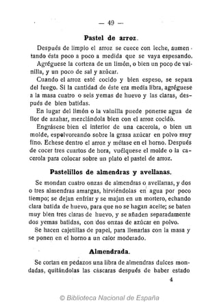 - 49-
Pastel de arroz.
Después de limpio el arroz se cuece con leche, aumen .
tando ésta poco a poco a medida que se vaya espesando.
Agréguese la corteza de un limón, o bien un poc(l de vai-
nilla, y un poco de sal y azúcar.
Cuando el arroz esté cocido y bien espeso, se separa
del fuego. Si la cantidad de éste era media libra, agréguese
a la masa cuatro o seis yemas de huevo y las claras, des-
pués de bien batidas.
En lugar del limón o la vainilla puede ponerse agua de
flor de azahar, mezclándola bien con el arroz cocido.
Engrásese bien el interior de una cacerola, o bien un
molde, espolvoreando sobre la grasa azúcar en polvo muy
fino. Echese dentro el arroz y métase en el horno. Después
de cocer tres cuartos de hora, vuélquese el molde o la ca-
cerola para colocar sobre un plato el pastel de arroz.
Pastelillos de almendras y avellanas.
Se mondan cuatro onzas de almendras o avellanas, y dos
o tres almendras amargas, hirviéndolas e¡{ agua por poco
tiempo; se dejan enfriar y se majan en un mortero, echando
clara batida de huevo, para que no se hagan aceite; se baten
muy bien tres claras de huevo, y se añaden separadamente
dos yemas batidas, con dos onzas de azúcar en polvo.
Se hacen cajetillas de papel, para llenarlas con la masa y
se ponen en el horno a un calor modemdo.
Almendrada.
Se cortan en pedazos una libra de almendras dulces mon-
dadas, quitándolas las cascaras después de haber estado
4
 