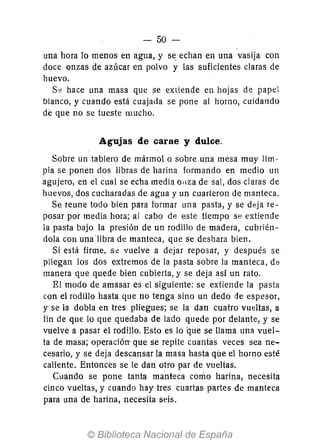 - 50-
una hora 10 menos en agua, y se. echan en una vasija con
doce onzas de azúcar en polvo y las suficientes claras de
huevo.
S8 hace una masa que se extiende en hojas de papel
blanco, y cuando está cuajada se pone al horno, cuidando
de que no se tueste mucho.
Agujas de carne y dulce.
Sobre un tablero de mármol o sobre una mesa muy lim-
pia se ponen dos libras de harina formando en medio un
agujero, en el cual se echa media onza de sal, dos claras de
huevt)s, dos cucharadas de agua y un cuarteron de manteca.
Se reune todo bien para formar una pasta, y se deja re-
posar por media hora; al cabo de este tiempo se extiende
la pasta bajo la presión de un rodillo de madera, cubrién-
dola con una 'libra de manteca, que se deshara bien.
Si está firme, s<! vuelve a dejar reposar, y después se
pliegan los dos extremos de la pasta sobre la manteca, de
manera que quede bien cubierta, y se deja así un rato.
El modo de amasar es el siguiente: se extiende la pasta
con el rodillo hasta que no tenga sino un dedo de espesor,
y se la dobla en tres pliegues; se la dan cuatro vueltas, a
fin de que lo que quedaba de lado quede por delante, y se
vuelve a pasar el rodillo. Esto es lo que se llama una vuel-
ta de masa; operación- que se repite cuantas veces sea ne-
cesario, y se deja descansar la masa hasta que el horno esté
caliente. Entonces se le dan otro par de vueltas.
Cuando se pone tanta manteca como harina, necesita
cinco vueltas, y cuando hay tres cuartas partes de manteca
para una de harina, necesita seis.
 