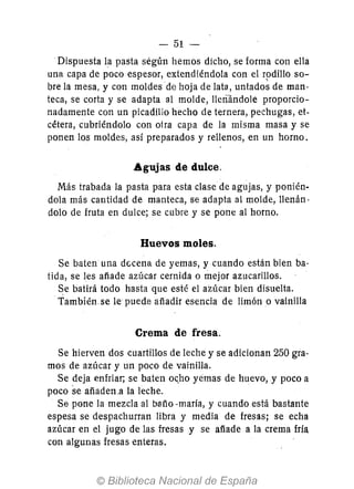 - 51-
.Dispuesta la pasta según hemos dicho, se forma con ella
una capa de poco espesor, extendiéndola con el rpdillo so-
bre la mesa, y con moldes de hoja de lata, untados de man-
teca, se corta y se adapta al molde, lIerull1dole proporcio-
nadamente con un picadillo hecho de ternera, pechugas, et-
cétera, cubriéndolo con oira capa de la misma masa y se
ponen los moldes, así preparados y rellenos, en un horno.
Agujas de dulce.
Más trabada la pasta para esta clase de agujas, y ponién-
dola más cantidad de manteca, se adapta al molde, lIenán·
dolo de fruta en dulce; se cubre y se pone al horno.
Huevos moles.
Se baten una decena de yemas, y cuando están bien ba-
tida, se les afíade azúcar cernida o mejor azucarillos.
Se batirá todo hasta que esté el azúcar bien disuelta.
También.se le puede afíadir esencia de limón o vainilla
Crema de fresa.
Se hierven dos cuartillos de leche y se adicionan 250 gra-
mos de azúcar y un poco de vainilla.
Se deja enfriar; se baten oc.ho yemas de huevo, y poco a
poco se afíaden.a la leche.
Se pone la mezcla al bafío -maría, y cuando está bastante
espesa se despachurran libra y media de fresas; se echa
azúcar en el jugo de las fresas y se afíade a la crema fría
con algunas fresas enteras.
 