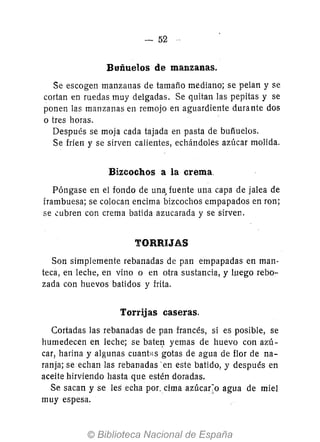 - 52
Buñuelos de manzanas.
Se escogen manzanas de tamaño mediano; se pelan y se
cortan en ruedas muy delgadas. Se quitan las pepitas y se
ponen las manzanas en remojo en aguardiente durante dos
o tres horas.
Después se moja cada tajada en pasta de buñuelos.
Se fríen y se sirven calientes, echándoles azúcar molida.
Bizcochos a la crema.
Póngase en el fondo de una. fuente una capa de jalea de
frambuesa; se colocan encima bizcochos empapados en ron;
se .::ubren con crema batida azucarada y se sirven.
TORRIJAS
Son simplemente rebanadas de pan empapadas en mano
teca, en leche, en vino o en otra sustancia, y luego rebo-
zada con huevos batidos y frita.
Torrijas caseras.
Cortadas las rebanadas de pan francés, si es posible, se
humedecen en leche; se batel). yemas de huevo con azú-
car, harina y algunas cuanÍ>ls gotas de agua de flor de na-
ranja; se echan las rebanadas' en este batido, y después en
aceite hirviendo hasta que estén doradas.
Se sacan y se les echa por.cima azúca(o agua de miel
muy espesa.
 