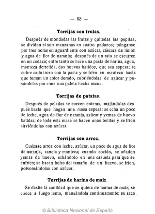 - 53 --
Torrijas con frutas.
Después de mondadas las frutas y quitadas las repitas,
se dividen si son manzanas en cuatro pedazos; pónganse'
por tres horas en aguardiente con azúcar, cáscara de limón
yagua de flor de naranja; después de un rato se escurren
en un cedazo; entre tanto se hace una pasta de harina, agua,
manteca derretida, dos huevos batidos, que sea espesa; se
cubre cada trozo con la pasta y se fríen en manteca hasta
que toman un color dorado, cubriéndolas de azúcar y pa-
sándolas por cima una paleta hecha ascua.
Torrijas de patatas.
Después de peladas se cuecen enteras, majándolas des
pués hasta que hagan una masa espesa; se echa un poco
de leche, agua de flor de naranja, azúcar y yemas de huevo
batidas; de toda esta masa' se hacen unas bolitas y se frfen
sirviéndolas con azúcar.
Torrijas con arroz.
Cuézase arroz con leche, azúcar, un poco de agua de flor
de naranja,canela y manteca; cuando cocido, se afíaden
yemas de huevo, echándolo en una cazuela para que se
enfríen; se hacen bolas del tamafío de un huevo, se fríen,
polvoreándolas con azúcar.
Torrijas de harina de maíz.
Se deslíe la cantidad que se quiera de harina de maíz; se
cuece afuego lento, meneándola continuamente; se saca '.
 