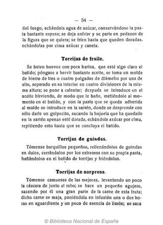 - 54-
del fuego, echándola agua de azúcar, conservándose la pas-
ta bastante espesa; se deja enfriar y se parte en pedazos de
la figura que se quiera; se fríen hasta que queden doradas,
echándolas por cima azúcar y canela.
Torrijas de fraile.
Se baten huevos con poca harina, que esté algo claro el
batido; póngase a hervir bastante aceite, se toma un molde
de hierro de tres o cuatro pulgadas de diámefro por una de
alto, separado en su interior en cuatro divisiones de la mis-
ma altura; se pone a calentar; después se introduce en el
aceite hirviendo, de modo que le bañe, metiéndole al mo-
mento en el batido, y con la pasta que se queda adherida
al molde se introduce en la sartén, donde se desprende con
sólo darle un golpecito, sacando la hojuela que ha quedado
en la sartén apenas esté dorada, echándola azúcar por cima,
repitiendo esto hasta que se concluya el batido.
Torrijas de guindas.
Tómense barquillos pequeños, rellenándolos de guindas
en dulce, cerrándolos por los extremos con su propia pasta,
bafiándolos en el batido de torrijas y friéndolos.,
Torrijas de -sorpresa.
Tómense camuesas de las mejores, levantando un poco
la cáscara de junto al rabo; se hace un pequeño agujero,
sacando por él una gran parte de la carne de esta fruta;
dicha carne se maja, poniéndola en infusión una o dos ho-
ras en aguardiente y un poco de esencia de limón; se saca
 
