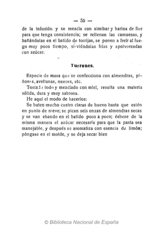 - 55-
de la infusión y se mezcla con almíbar y harina de flor
para que tenga consistencia; se rellenan las camuesas, y
bañándolas en el batido d,e torrijas, se ponen a freír al fue-
go muy poco tiempo, silviéndolas frías y apolvoreadas
con azúcar.
Turrones.
Especie de masa qUese confecciona con almendras, pi-
ñon' s, avellanas, nueces, etc.
TostajJ todo y mezclado con miel, resulta una materia
sólida, dura y muy sabrosa.
He aquí el modo de hacerlos:
Se baten mucho cuatro claras de huevo hasta que estén
en punto de nieve; se pican seis onzas de almendras secas
y se van ehando en el batido poco a poco; é€hese de la
misma manera el azúcar necesaria para que la pasta sea
manejable, y después se aromatiza con esencia de limón;
póngase en el molde, y se deja secar bien
 