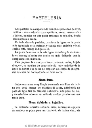 f'ASTELERfA
Los pasteles se componen de carnes, de pescados, de aves,
natillas u otra cualquier cosa apetitosa, como mermeladas
y dulces, puestos en una pasta amasada, u hojaldre, hecha
con manteca o aceite.
En toda clase de pasteles, cuanto más ligera es la pasta,
más agradable es al paladar, y cuanto más endeble y bien
cocida está, menos indigesta es.
La pasta de tortas es la más ltgera de todas y la de bollo::,
lo es menos; la hecha con aceite es más delicada que la
compuesta con manteca.
Para preparar la masa para hacer pasteles, tortas, hojal-
dres, etc., se requiere un conocimier;to muy práctico de la
clase de harina que se ha de emplear, así como de los gra-
dos de calor del horno.donde se deba cocer.
Masa dura.
Sobre una mesa muy limpiase mezcla una libra de hari-
na con poco menos de manteca de vacas, afíadiendo un
poco de agua fria en cantidad suficiente; una poca de sal,
y amasándolo todo con un rollo de madera para formar una
masa dura.
Masa doblada u hojaldre.
. Se extiende la harina sobre la mesa, se hace un agujero
en medio y se pone para un cuarterón de harina cinco de
 
