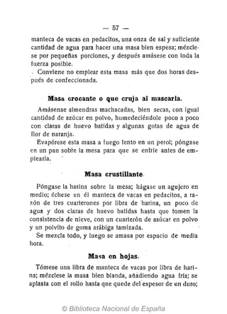 - 57-
manteca de vacas en pedacitos, una onza de sal y suficiente
cantidad de agua para hacer una masa bien espesa; mézcle-
se por pequefias porciones, y después amásese con toda la
fuerza posible.
- Conviene no emplear esta masa más que dos horas des-
pués de confeccionada.
Masa crocante o que cruja al mascarla.
Amásense almendras machacadas, bien secas, con igual
cantidad de azúcar en polvo, humedeciéndole poco a poco
con claras de huevo batidas y algunas gotas de agua de
flor de naranja.
Evapórese esta masa a fuego lento en un perol; póngase
en un pan sobre la mesa para que se enfríe antes de em-
plearla.
Masa crustillante.
Póngase la harina sobre la mesa; hágase un agujero en
medio; échese en él manteca de vacas en pedacitos, a ra-
zón de tres cuarterones por libra de harina, un poco de
agull y dos claras de huevo batidas hasta que tomen la
consistencia de nieve, con un cuarterón de azúcar en polvo
y un polvito de goma arábiga tamizada.
Se mezcla todo, y luego se amasa por espacio de media
hora.
Ma<¡a en hojas.
Tómese una libra de manteca de vacas por libra de hari-
na; mézclese la masa bien blanda, añadiendo agua fría; se
aplasta con el rollo hasta que quede delespesor de un duro;
 