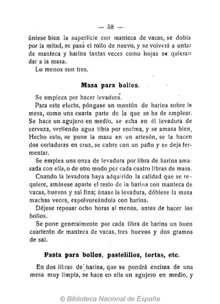 - 58-
úntese bien la superficie con manteca de vacas, se dobla
por la mitad, se pasa el rollo de nuevo, y se volvHá a untar
de manteca y harina tantas veces como hojas se quieran
dar a la masa.
Lo menos son tres.
Masa para bollos.
Se empieza por hacer levadura.
Para este efecto, póngase un montón de harina sobre la
mesa, como una cuarta parte de la que se ha de emplear.
Se hace un agujero en medio, se echa en él levadura de
cerveza, vertiendo agua tibia por encima, y se amasa bien.
Hecho esto, se pone la masa en un artesón, se la hacen
dos cortaduras en cruz, se cubre con un paño y se deja fer-
mentar.
Se emplea una onza de levadura por libra de harina ama-
sada con ella, o de otro modo,por cada cuatro libras de masa.
Cuando la levadura haya adquirido la calidad que se re-
quiere, amásese aparte el resto de ia harina con manteca de
vacas, huevos y sal fina; únase la levadura, dóblese la masa
muchas veces, espolvoreándola con harina.
Déjese reposar ocho horas al menos, antes de hacer los
bollos.
Se pone generalmente por cada librá de harina un buen
cuarterón de manteca de vacas, tres huevos y dos gramos
de sal.
Pasta para bollos, pastelillos, tortas, etc.
En dos libras d(harina, que se pondrá encima de una
mesa muy limpia, se hace en ella un agujero en medio, y
 