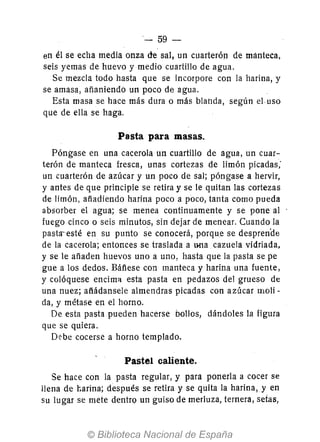 - 59-
en él se echa media onza de sal, un cuarterón de mánteca,
seis yemas de huevo y medio cuartillo de agua.
Se mezcla todo hasta que se incorpore con la harina, y
se amasa, añaniendo un poco de agua.
Esta masa se hace más dura o más blal1da, según el uso
que de ella se haga.
Pasta para masas.
Póngase en una cacerola un cuartillo de agua, un cuar-
terón de manteca fresca, unas cortezas de limón picadas;
un cuarterón de azúcar y un poco de sal; póngase a hervir,
y antes de que principie se retira y se le quitan las cortezas
de limón, añadiendo harina poco a poco, tanta como pueda
absorber el agua; se menea continuamente y se pone al
fuego cinco o seis minutos, sin dejar de menear. Cuando la
pasta-esté en su punto se conocerá, porque se desprenae
de la cacerola; entonces se traslada a ooa cazuela vidriada,
y se le añaden huevos uno a uno, hasta que la pasta se pe
gue a los dedos. Báñese con manteca y harina una fuente,
y colóquese encima. esta pasta en pedazos del grueso de
una nuez; añádansele almendras picadas con azúcar molí-
da, y métase en el horno.
De esta pasta pueden hacerse bollos, dándoles la figura
que se quiera.
Debe cocerse a horno templado.
Pastel caliente.
Se hace con la pasta regular, y para ponerla a cocer se
llena de l'.arina; después se retira y se quita la harina, y en
su lugar se mete dentro un guiso de merluza, ternera, setas,
 