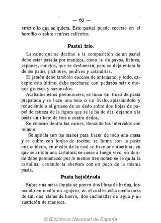 - 60-
arroz o lo que se quiera. Este pastel puede cocerse en el
hornillo o sobre cenizas calientes.
Pastel frío.
La carne que se destine a la composición de un pastel
debe estar pasada por manteca, como la de pavos, liebres,
capones, conejos, que se deshuesan; pero se deja entera la
de los patos, pichones, perdices y calandrias.
El jamón debe también cocerse de antemano, y todo, ex-
·cepto esto último; debe mecharse con pedazós más o me-
nos gruesos y sazonados.
Acabados estos preliminares, se toma un trozo de pasta
preparada y se hace una bola o un óvalo, aplastándolo y
reduciéndolo al grueso de uu dedo sobre dos hojas de pa-
pel de estraza de la figura que se le ha de dar, dejando a la
pasta un ribete de tres o cuatro dedos.
Se colocan dentro las carnes, llenando los intervalos con
relleno.
Se aprieta con las manos para hacer de todo una masa
y se cubre con Jonjas de tocino; se forma con la pasta
una cubierta, en medio de la cual se hace una abertura, en
que se arrolla una cartulina; se cuece a fuego vivo, en don-
de debe permanecer por lo menos tres horas: se le quita la
cartulina, cerrando la abertura con un poco de la misma
pasta.
Pasta hojaldrada.
Sobre una mesa limpia se ponen dos libras de harina, for-
mando en medio un agujero, en el cual se echa media onza
de sal, dos claras de huevo, dos cucharadas de agua y un
cuarterón de manteca.
 
