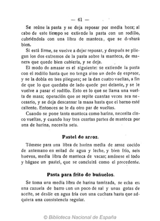 - 61-
Se reúne la pasta y se deja reposar por media hora; al
cabo de este tiempo se extiende la pasta con un rodillo,
cubriéndola con una libra de manteca, que se d~'shará
bien.
Si está firme, se vuelve a dejar reposar, y después se plie-
gan los dos extremos de la pasta sobre la manteca, de ma-
nera que quede bien cubierta, y se deja.
El modo de amasar es el siguiente: se extiende la pasta
con el rodillo hasta que no tenga sino un dedo de esppsor,
y se la dobla en tres pliegues; se la dan cuatro vueltas, a fin
de que lo que quedaba de lado quede por delante, y se le
vuelve a pasar el rodillo. Esto es 10 que se llama una vuel-
ta d~ masa; operación. que se repite cuantas veces sea ne-
cesario, y se deja descansar la masa hasta que el horno esté
caliente. Entonces se le da otro par de vueltas.
Cuando se pone tanta manteca como harina, necesita cin-
co vueltas, y cuando hay tres cuartas partes de manteca por
una de harina, necesita seis.
Pastel de auoz.
Tómese para una libra de harina media de arroz cocido
de antemano en mitad de agua y leche, y bien frío, seis
huevos, media libra de manteca de vacas; amásese el todo
y hágase un pastel, que se concluirá como el precedente.
Pasta para frito de buñuelos.
Se toma una media libra de harina tamizada, se echa el,
una cazuela de barro con un poco de sal y unas gotas de
aceite, se deslíe en agua fría con una cuchara hasta que ad-
quiera una consistencia regular.
 