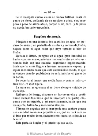 62 -
Se le incorpora cuatro claras de huevo batidas hasta el
punto de nieve, cuidando de no resolver a prisa, sino muy
poco a poco de arriba abajo, porque si no; caen, y la pasta
no queda bastante esponjada.
Suspiros de monja.
Pónganse en una cacerola dos cuartillos de agua, un pe-
dazo de azúcar, un pedacito de manteca y corteza de.1imón,
hágase cocer el agi1a hasta que haya tomado el olor de
limón.
Quítese el limón, póngase en el agua gran cantidad de
harina con una mano, mientras que con la otra se está me-
neando todo con una cuchara: continúese espolvoreando
hasta que la masa llegue a hacerse sumamente espesa, y
sígase meneando hasta que esté enteramente cocida, lo que
se conoce cuando probándola no se la percibe el gusto de
la harina.
Se necesita al menos una media hora, y cuanto más co-
cida esté, t's más ligera.
La masa no se quemará si se tiene siempre cuidado de
menearla.
Retíresela del fuego, cásquese un h levo en ella y conti-
riúese meneándola hasta que se incorpore a la pasta; cás-
quese otro en seguida, y así suceóivamente, hasta que sea
manejable, batiendo y meneando siempre.
Tómese en seguida con el mango de una cuchara gruesa
una cantidad como una pequeña nuez, que se hará caer en
el frito por medio de un sa,udimiento fuerte en el borde de
la sartén.
Esta pasta se hincha y el interior queda vacío.
 