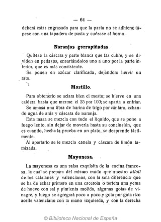 - 64-
deberá estar engrasado para que la pasta no se adhiera; tá-
pese con una tapadera de pasta y cuézase al horno.
Naranjas garrapiñadas.
Quítese la cáscara y parte blanca que las cubre, y se di-
yiden en pedazos, ensartándolos uno a uno por la parte in-
terior, que es más consistente.
Se ponen en azúcar clarificada, dejándolo hervir un
rato.
Mostillo.
Para obtenerlo se aclara bien el mosto; se hierve en una
caldera hasta que merme el 25 por 100; se aparta a enfriar.
Se amasa una libra de harina de trigo por cántaro, echan-
do agua de anís y cáscara de naranja.
Esta masa se mezcla con todo el líquido, que se pone a
fuego lento, sin dejar de moverla hasta su conclusión, que
es cuando, hecha lq prueba en un plato, se desprende fácil-
mente.
Al apartarlo se le mezcla canela y cáscara de limón ta-
mizada.
Mayonesa.
La mayonesa es una salsa exquisita de la cocina france-
sa, la cual se prepara del mismo modo que nuestro alioli
de los catalanes y valencianos, con la sola diferencia que
se ha de echar primero en una cacerola o tartera una yema
de huevo con sal y pimienta molida, algunas gotas de vi-
nagre, y luego se agregará poco a poco y gota por gota rizo
aceite valenciano con la mano izquierda, y con la derecha
 