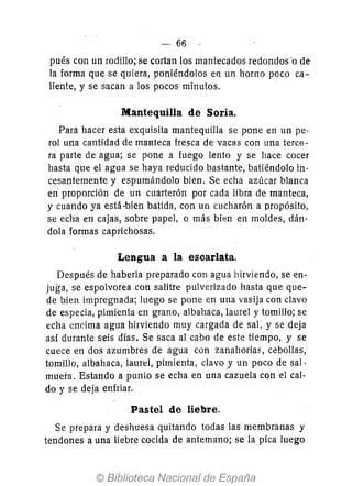 -66
pués con un rodillo; se cortan los mantecados redondos-o de
la forma que se quiera, poniéndolos en un horno poco ca-
liente, y se sacan a los pocos minutos.
Mantequilla de Soría.
Para hacer esta exquisita mantequilla se pone en un pe-
rol una cantidad de maNteca fresca de vacas con una terce-
ra parte de agua; se pone a fuego lento y se hace cocer
hasta que el agua se haya reducido bastante, batiéndolo in-
cí!santemente y espumándolo bien. Se echa azúcar blanca
en proporción de un cuarterón por cada libra de manteca,
y cuando ya está -bien batida, con un cucharón a propósito,
se echa en cajas, sobre papel, o más bien en moldes, dán-
dola formas caprichosas.
Lengua a la escarlata.
Después de haberla preparado con agua hirviendo, se en-
juga, se espolvorea con salitre pulverizado hasta que que-
de bien impregnada; luego se pone en una vasija con clavo
de especia, pimienta en grano, albahaca, laurel y tomillo; se
echa encima agua hirviendo muy cargada de sal; y se deja
así durante seis días. Se saca al cabo de este tiempo, y se
cuece en dos azumbres de agua con zanahorias, cebollas,
tomillo, albahaca, laurel, pimienta, clavo J un poco de sal·
muera. Estando a punto se echa en una cazuela con el cal-
do y se deja enfriar.
Pastel de liebre.
Se prepara y deshuesa quitando todas las membranas y
tendones a una liebre cocida de antemano; se la pica luego
 