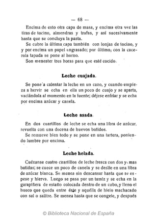 - 68-
Encima de esto otra capa de masa, y encima otra vez las
tiras de tocino, almendras y trufas, y así sucesivamente
hasta que se concluya la pasta.
Se cubre la últimacapa también con lonjas de tocino, y
y por encima un papel bngrasado; por último; con la cace-
rola tapada se pone al horno.
Son menester tres horas para que esté cocido.
Leche cuajada.
Se pone'a calentar la leche en un cazo, y cuando empie-
za a hervir se echa en ella un poco de cuajo y se aparta,
vaciándola al momento en la fuente; déjese enfriar y se echa
por encima azúcar y canela.
Leche asada.
En dos cuartillos de leche se echa una libra de azúcar,
revuelta con una docena de huevos batidos.
Se remueve bien todo y se pone en una tartera, ponien-
do lumbre por encima. .
Leche helada.
Cuézanse cuatro cuartillos de leche fresca con dos y,. mas
batidas; se cuece un poco de canela y se deslíe en una libra
de azúcar blanca. Se menea sin descansar hasta que se es -
pese y hierva. Luego se pasa por un tamiz y se echa en la
garapiñera de estaño colocada dentro de un cubo,y lleno el
hueco que queda entre é$ y aquélla de hielo machacado
con salo salitre. Se menea hasta que se congele, y después
 