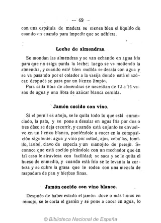 - 69 --
con una espátula de madera se menea bien el liquido de
cuando fn cuando para impedir que se adhiera.
Leche de almendras.
Se mondan las almendras y se van echando en agua fria
para que no salga parda la leche; luego se va moliendo la
almendra, y cuando esté bien molida se desata con agua y
se va pasando por el colador a la vasija donde está el azú-
car; después se pasa por un l¡'enzo limpjo.
Para cada libra de almendras se necesitan de 12 a '14 va-
sos de agua y una libra de azúcar blanca cernida.
.. Jamón cocido con vino.
Si el pernil es añejo, se le quita todo 10 que está enran-
ciado, la pata, y se pone a desalar en agua fría- por dos o
tres días; se deja escurrir, y cuando está enjunio se envuel-
ve en un lienzo blanco, poniéndole a cocer en la composi-
ción siguiente: agua y vino por mitad, ajos, cebollas, tomi-
llo, laurel, clavo de especia y un manojito de perejil. Sto
conoce que está cocido picándole con un mechador que én
tal caso le atraviesa con facilidad; se saca y se le quita el
hueso de enmedio, y cuando está frío se le levanta la cor-
teza y se cubre la grasa que le rodea con una mezcla de
raspadura de pan y hie~bas finas.
Jamón cocido con vino blanco.
Después de haber estado el jamón doce o más horas en
remojo, se le corta el garrón y se pone a cocer en agua, lo
 