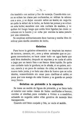 - 71
che también con azúcar y flor de naranja. Cuando ésta cue-_
za se echan las claras por cucharadas, se retiran 10 mismo
una a una,y se dejan escurrir sobre un tamiz; en seguida
se guita la mitad de la leche, se baten las yemas y se echan
en esta leche; menéese con una cuchara de madera, y se
quitan del fuego luego que estén bien ligadas; las claras se
colocan en la fuente y se echa por encima la salsa pasada
por una estameña.
Se emplean ordinariamente doce huevos y media libra de
az;úca~ para media azumbre de leche.
Gelatina.
Para hacer la gelatina alimenticia se emplean las manos
de ternera, carnero, etc., aves y otros animales que se juz-
guen convenientes; se hace cocer todo en agua hasta que
esté bien deshecho; después se exprime y se cuela el caldo
o jugo por un tamiz fino o un lienzo bien tupido. Se quita
con cuidado toda la'gordura; se le añade, si se quiere, azú-
car, canela y un poco de corteza de cidra; se hace cocer de
nuevo todo junto, y se bate una clllra de huevo que se echa
dentro, removiéndolo sin cesar para clarificar el caldo; se
pasa por 'una manga de colar licores y se guarda en paraje
muy fresco.
Gelatina en pirámide a la española.
Se toma un molde de figura de pirámide, y se llena todo
el interior con varias clases de frutas confitadas o frescas,
cocidas al almíbar, p~ro cortadas a filetes o a cuadritos,
echando en seguida sobre ellas gelatina de naranja bien
transparente.
Cuando esté bien cuajada y fria, se vacía el molde.
 