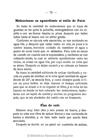 - 72-
Melocotones en aguardiente al estilo de París.
Se toma la cantidad de melocotones que se haya de
guardar; se les quita la pelusilla, restregándolos con un ce-
pillo o con un lienzo limpio; se piéan después por todos
lados hasta el hueso con un alfiler gordo.
Conforme se ejecuta esta operación, se van metiendo en
agua fría, y después que están todos en ella, se pone' a la
lumbre mansa, teniendo cuidado d~ mante'ner el agua a
punto de cocer hasta que se ablanden. Para esto se sacan
de cuando en cuando con la espumadera, y conforme se van
reblandeciendo, 10 cual se advierte apretándolos entre los
dedos, se echan en agua fría, por cuyo medio se evita que
se abran. Después se dejan escurrir y se colocan en frascos
de boca ancha.
Se toma la cantidad suficiente de azúcar clarificada y co-
cida en punto de almíbar; se le echa igual cantidad de aguar-
diente de 25°, se mezcla bien, y como siempre queda elli-
cor un poco turbio, se deja reposar el tiempo suficiente
para que se aclare, o si es urgente se filtra, y se echa en los
frascos en donde se han colocado los melocotones, tapán-
dolos con un tapón de corcho y encima un pergamino mo-
jado, que se ata alrededor del cuello con un bramante.
.Flan de café.
-Bátanse muy bien diez y seis yemas de huevo, y des-
pués se echa una libra de azúcar blanca yuna cucharada de
harina o almidón, y se bate iodo hasta que quede bien
mezclado.
Después se derrite en' un perol un cuarterón de azúcar,
 
