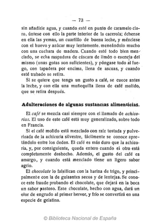 -73-
sin afíadirle agua, y> cuando .esté en punto de caramelo cla-
ro, úntese con ello la parte interior de la cacerola; échense
en ella las yemas, un cuartillo de buena leche; y mézclese
con el huevo y azúcar muy lentamente, meneándolo mucho
con una cuchara de madera. Cuando esté todo bien mez-'
ciado, se echa raspadura de cáscara de limón o esencia·del
mismo (unas gotas son suficientes), y póngase todo al fue-
go, con tapadera por encima, llena de ascuas, y cuando
esté trabado se retira.
Si se quiere que tenga un gusto a café, se cuece antes
la leche, y con ella una mufíequilla llena de café molido,
que se retira después.
Adulteraciones de algunas sustancias alimenticias.
El café se mezcla casi siempre con el llamado de achico-
rias. El uso de este café está muy generalizado, sobre todo
en Francia.
Si el café molido está mezclado con raíz tostada y pulve-
rizada de la achicoria silvestre, fácilmente se conoce apre-
tándolo entre los dedos. El café es más duro que la achico-
ria, y, por consiguiente, queda entero cuando el otro está
completamente deshecho. Además, el gusto del café es
amargo, y cuando está mezclado tiene· un ligero sabor
agrio.
El chocolate 10 falsifican con la harina de trigo, y princi-
palmente con la de guisantes secos y de lentejas. Se cono-
ce este fraude probando el chocolate, que dejará en la boca
un sabor l'astoso. Este chocolate, hecho con agua, dará un
olor de engrudo al primer hervor, y frío se convertirá en una
especie de gelatina.
 