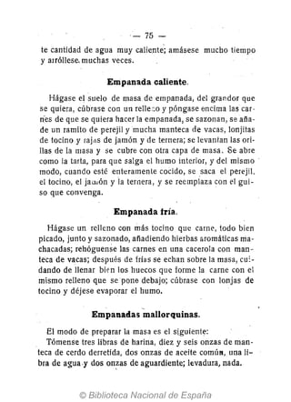 - 75-
te cantidad de agua muy caliente; amásese mucho tiempo
y arróllese- muchas veces.
Empanada caliente.
Hágase el suelo de masa de empanada, del grandor que
se quiera, cúbrase con un relle;~o y póngase encima las car-
ri'es de que se quiera hacer la empanada, se sazonan, se aña-
de un ramito de perejil y mucha manteca de vacas, lonjitas
de tocino y rajas de jamón y de ternera; se levantan las ori-
llas de la masa y se cubre con otra capa de masa. Se abre
como la tarta, para que salga el humo interior, y del mismo·
modo, cuando esté enteramente cocido, se saca el perejil.
el tocino, el jaUlón y la ternera, y se reemplaza con el gui-
so que convenga.
Empanada fría.
Hágase un relleno con más tocino que carne, todo bien
picado, junto y sazonado, añadiendo hierbas áromáticas ma-
chacadas; rehóguense las carnes en una cacerola con man-
teca de vacas; después de frías se echan sobre la masa, cu:-
dando de llenar bien los huecos que forme la carne con el
mismo relleno que se pone debajo; cúbrase con lonjas de
tocino y déjese evaporar el humo.
Empanadas mallorquinas.
El modo de preparar la masa es el siguiente:
Tómense tres libras de harina, diez y seis onzas de man-
teca de cerdo derretida, dos onzas de aceite comÚN, una li-
bra de agua,y dos on~as de aguardiente; levadura) nada.
 