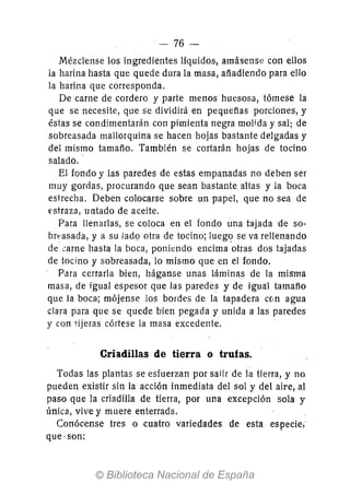 - 76-
Mézclense los ingredientes liquidos, amásense con ellos
la harina hasta que quede dura la masa, afíadiendo para ello
la harina que corresponda.
De carne de cordero y parte menos huesosa, tómese la
que se necesite, que se dividirá en pequeñas porciones, y
éstas se condimentarán con pimienta negra molida y sal; de
sobreasada mallorquina se hacen hojas bastante delgadas y
del mismo tamaño. También se cortarán hojas de tocino
salado..
El fondo y las paredes de estas empanadas no deben ser
muy gordas, procurando que sean bastante altas y la boca
estrecha. Deben colocarse sobre un papel, que no sea de
estraza, untado de aceite.
Para llenarlas, se coloca en el fondo una tajada de so-
brl:'asada, y a su Jad<;> otra de tocino; lueg<? se va rellenando
de carne hasta la hoca, poniendo encima otras dos tajadas
de tocino y sobreasada, lo mismo que en el fondo.
Para cerrarla bien, háganse unas láminas de la mü,ma
masa, de igual espesor que las paredes y de igUa'l tamaño
que la boca; mójense los bordes de la tapadera c{¡n agua
clara para que se quede bien pegada y unida a las paredes
y con lijeras córtese la masa excedente.
Criadillas de tierra o trufas.
Todas las plantas se esfuerzan por salir de la tierra, y no.
pueden existir sin la acción inmediata del sol y del aire, al
paso que la criadilla de tierra, por una excepción sola y
única, vive y muere enterrada.
Conócense tres o cuatro variedades de esta especie,
que' son:
 