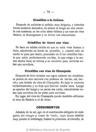 -78 -
Criadillas a la italiana.
Después de quitarlas el pellejo, muy delgado, y haberlas
hecho pedazos menudos, se ponen al fuego en una cazue-
la con manteca; se les echa salsa italiana y un vaso de vino
blanco, se desengrasan y se sirven con coscorrones.
Criadillas de tierra con vino.
Se hace un adobo cocido en que se echa vino blanco. o
tinto, afíadiendo un fondo de picadillo, y cuando está en
sazón se pasa por tamiz, poniendo en él las criadillas has-
ta que estén perfectamente cocidas, lo que exige a lo me-
nos media hora; se retiran y se escurren para servirlas so-
bre una servilleta.
Criadillas con vino de Champaña.
Después de bien lavadas con agua caliente las criadillas,
se ponen en una cacerola con pedazos de tocino, sal, lau-
rel y una botella de vino de Champafía. Se tapa la cacerola
herméticamente y se deja que hiervan media hora. Luego
se apartan del fuego y se sacan sin caldo, colocándolas so-
bre una servilleta en un plato para servirlas.
En lugar del vino de Champafía puede también·utilizarse
el vino de Madera o el de Jerez.
CONDIMENTOS
Además de la sal, q1}e es el condimento obligado de todo
guiso, del vinagre;; zumo de limón, cuyo abuso debilita
muy pronto el estómago, úsanse la pimienta, el clavillo, la
 