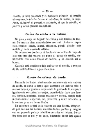 -79 -
canela, la nuez moscada'y el pimiento picante, el tomillo
el orégano, la hierba buena, el sdndalo, la melisa, la mejo-
rana, el jaurel, el perejil, el estragón, el ajfJ, la cebolla, el
puerto y otras plantas aromáticas.
,
o.ueso de cerdo a la italiana.
Se pica y maja un hígado de cerdo y dos tercios de toci-
no. Se mezcla bien, sazonándolo con sal, pimienta, espe-
cias, tomillo, salvia, laurel, albahaca, perejil picado, anís
molido y nuez moscada rallada.
Se cubren los bordes y el fondo de un molde de hoja de
lata con tiras del redaño; se pone el queso en medio, cu-
briéndole con otras lonjas de tocino, y se cuecen en el
horno.
Cuando está cocido se deja enfriar en el molde, y se saca
d~ él, metiéndolo en agua cociendo.
Queso de cabeza de cerdo.
Después de haber deshuesado enteramente una cabeza
de cerdo, se corta la carne que contiene en hebras más o
menos larg-as y gruesas, separando lo gordo de lo magro, e
igualmente se cortan las orejas, poniéndolo todo con lau-
¡el, tomillo, albahaca, anises majados y perejil, picado todo
menudamente; especias, sal, pimienta y nuez moscada, y
la corteza y zumo de un limón.
Se extiende la piel de la cabeza en una fuente, arreglan-
do por encima las hebras, mezclando las gordas y magras
con un poco de pella y criadillas cortadas en hebras. Se cu-
bre todo con la piel y se cose, haciendo cocer este queso
 
