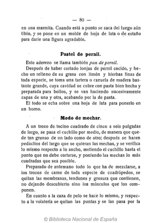 - 80-
en una marmita. Cuando está a puntase saca del fuego aún
tibio, y se pone en un molde de hoja de lata o de estaño
para darle una figura agradable.
Pastel de pernil.
Este aderezo se llama también pan de pernil.
Después de haber cortado lonjas de pernil cocido, y he-
cho un relleno de su grasa con limón y hierbas finas de
toda especie, se toma una tartera o cazuela de madera bas-
tante grande, cuya cavidad se cubre con pasta bien hecha y
preparada para bollos, y se van haciendo sucesivamente
capas de una y otra, acabando pOi la de pasta.
El todo se echa sobre una hoja de lata para ponerlo en
un horno.
Modo de mechar.
A un trozo de. tocino cuadrado de cinco a seis pulgadas
de largo, se pasa el cuchillo por medio, de manera que que-
de tan grueso de un lado como de otro; después se hacen
pedacitos del largo que se quieran las mechas, y se verifica
lo mismo respecto a 10 ancho, metiendo el cuchillo hasta el
punto que no debe cortarse, y poniendo las mechas lo más
cuadradas que sea posible.
Preparado de antemano todo lo que ha de mezclarse, a
los trozos de carne de toda especie de cuadrúpedos, se
quitan las membranas, tendones y grosura que contienen,
no dejando descubierto sino los músculos que los com-
ponen.
En cuanto a la caza de pelo se hace lo mismo, y respec-
to a la volatería se quitan las puntas y se las pasa por la
 