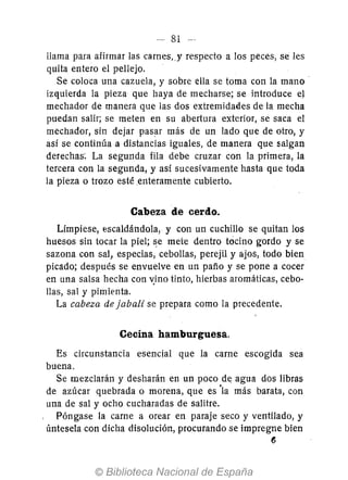 llama para afirmar las carnes" y respecto a los peces, se les
quita entero el pellejo.
Se coloca una cazuela, y sobre ella se toma con la mano'
izquierda la pieza que baya de mecharse; se introduce e}
mechador de manera que las dos extremidades de la mecha
puedan salir; se meten en su abertura exterior, se saca el
mechador, sin dejar pasar más de un lado que de otro, y
así se continúa a distancias iguales, de manera que salgan
derechas~ La segunda fila debe cruzar con la primera, la
tercera con la segunda, y así sucesivamente hasta que toda
la pieza o trozo esté enteramente cubierto.
Cabeza de cerdo.
Límpiese, escaldándola, y con un cuchillo se quitan los
huesos sin tocar la piel; ~e mete dentro tocino gordo y se
sazona con sal, especias, cebollas, perejil y ajos, todo bien
picado; después se envuelve en un paño y se pone a cocer
en una salsa hecha con v}no tinto, hierbas aromáticas, cebo-
llas, sal y pimienta.
La cabeza de jabalí se prepara como la precedente.
Cecina hamburguesa.
Es circunstancia esencial que la carne escogida sea
buena.
Se mezclarán y desharán en un poco de agua dos libras
de azúcar quebrada o morena, que es 'la más barata, con
una de sal y ocho cucharadas de salitre.
Póngase la carne a orear en paraje seco y ventilado, y
úntesela con dicha disolución, procurando se impregne bien
6
 