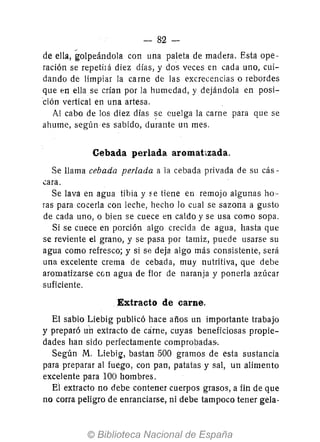 - 82-
de ella, golpeándola con una paleta de madera. Esta ope-
ración se repetilá diez días, y dos veces en cada uno, cui-
dando de limpiar la carne de las excrecencias o rebordes
que en ella se crían por la humedad, y dejándola en posi-
ción vertical en una artesa.
A! cabo de los diez días ~e cuelga la carne para que se
ahume, según es sabido, durante un mes.
Cebada perlada aromatizada.
Se llama cebada perlada a la cebada privada de su cás-
.:ara.
Se lava en agua tibia y ~e tiene en remojo algunas ho-
ras para cocerla con leche, hecho Jo cual se sazona a gusto
de cada uno, o bien se cuece en caldo y se usa como sopa.
Si se cuece en porción algo crecida de agua, hasta que
se reviente el grano, y se pasa por tamiz, puede usarse su
agua como refresco; y si se deja algo más consistente, será
una excelente crema de cebada, muy nutritiva, que debe
aromatizarse con agua de flor de naranja y ponerla azúcar
suficiente.
.Extracto de carne.
El sabio Liebig publicó hace años un importante trabajo
y preparó un extracto de cárne, cuyas beneficiosas propie-
dades han sido perfectamente comprobadas..
Según M. Liebig, bastan 500 gramos de esta sustancia
para preparar al fuego, con pan, patatas y sal, un alimento
excelente para 100 hombres.
Eí extracto no debe contener cuerpos grasos, a fin de que
no corra peligro de enranciarse, ni debe tampoco tener gela-
 