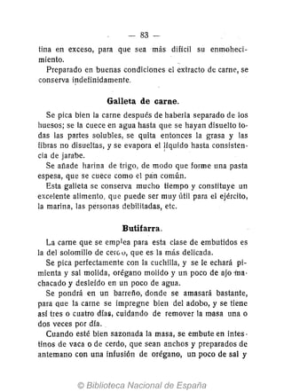 - 83-
tina en exceso, para que sea más difícil su enmoheci-
miento.
Preparado en buenas condiciones el extracto de carne, se
conserva ip.definidamente.
Galleta de carne.
Se pica bien la carne después de haberla separado de los
huesos; se la cuece en agua hasta que se hayan disuelto to.-
das las partes solubles, se quita entonces la grasa y las
fibras no disueltas, y se evapora el !íquido hasta consisten-
cia de jarabe.
Se añade harina de trigo, de modo que forme una pasta
espesa, que se cuece como el pan común.
Esta galleta se conserva mucho tiempo y constituye un
excelente alimento, que puede ser muy útil para el ejército,
la marina, las personas debilitadas, etc.
Butifarra.
La carne que se emplea para esta clase de embutidos es
la del solomillo de cer00, que es la más delicada.
Se pica perfectamente con la cuchilla, y se le echará pi-
mienta y sal molida, orégano molido y un poco de ajo -ma-
chacado y desleído en un poco de agua.
Se pondrá en un barreño, donde se amasará bastante,
para que la carne se impregne bien del adobo, y se tiene
así tres o cuatro días, cuidando de remover la masa una o
dos veces por día.
Cuando esté bien sazonada la masa, se embute en intes·
tinos de vaca o de cerdo, que sean anchos y preparados de
antemano con una infusión de orégano, un poco de sal y
 