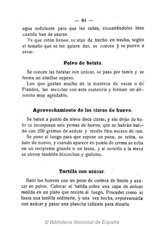 - 84-
agua suficiente para que les cubra, escurriéndolos bien
cuando han de usarse.
Ya que están llenos, se atan de trecho en trecho, según
el tamaño que se les quiera dar, se cuecen y se ponen a
secar.
Polvo de batata.
Se cuecen las batatas con azúcar, se pasa por tamiz y se
forma un almíbar espeso.
Los que gustan mucho de la manteca de vacas o de'
Flandes, las mezclan con esta sustancia y forman un ali-
mento muy agradable.
Aprovechamiento de las claras de huevo.
Se baten a punto de nieve doce claras, y sin dejar de ba-
tir E:e incorporan seis yemas de huevo, que se habrán bati-
do con 250 gramos de azúcar y medio litro escaso de ron.
Se pone al fuego para que espese un poco, se retira, se
bate de nuevo, y cuando aparece en punto de crema se echa
en un recipiente grande o en tazas, y al servirlo a la mesa
se sirven también bizcochos y galletas.
Tortilla con azúcar,
Batir los huevos con un poco de corteza de limón y azú-
car en polvo. Colocar el batido sobre una capa de azúcar
molida en un plato que resista al fuego. Proceder como si
fuera una tortilla ordinaria, yuna vez hecha, espolvoreada
con azúcar y pasar una plancha caliente para dorarla.
 