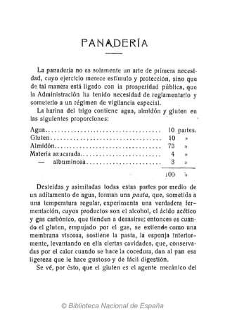 FANA.DERIA
La panadería no es solamente un arte de primera necesi·
dad, cuyo ejercicio merece esrfmulo y protección, sino que
de tal manera está ligado con la prosperidad pública, que
la Administración ha tenido necesidad de reglamentarIo y
someterlo a un régimen de vigilancia especiaL
La harina del trigo contiene agua, almidón y gluten en
las siguientes proporciones:
Agua................................... .
Gluten ................................. .
Almidón ................................ .
Materia azucarada........................ .
albuminosa ...................... .
lO paltes.
10 »
73 »
4 »
3 »
100 »
Desleídas y asimiladas todas estas partes por medio de
un aditamento de agua, forman una pasta, que, sometida a
una temperatura regular, experimenta una verdadera fer-
mentación, cuyos productos son el alcohol, el ácido acético
y gas carbónico, que tienden a desasirse; entonces es cuan-
do el gluten, empujado por el gas, se extiende como una
membrana viscosa, sostiene la pasta, la esponja iriterior-
mente, levantando en ella ciertas cavidades, que, conserva-
das por el calor cuando se hace la cocedura, dan al pan esa
ligereza que le hace gustoso y de fácil digestión.
Se vé, por ésto, que el gluten es el agente mecánico del
 