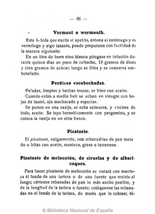 86 -
Vermout o wermouth.
Esta ti,. bida que excita el apetito, entona el estómago y es
vermJfuga yalgo laxante, puede prepararse con facilidad- de
la manera siguiente:
En un litro d~ buen vino blanco póngase en infusión du-
rante quince dfas un poco de ruibarbo, 18 gramos de áloes
y cien gramos de azúcar; luego se filtra y se conserva em-
botellado.
Perdices escabechadas.
Peladas, limpi<ls y hechas trozos, se fríen con aceite.
Cuando están a medio freír se echan en vinagre con ho-
jas de laurel, ajo machacado y especias.
Se ponen en una vasija, se echa salmuera, y {ncima de
todo, aceite. Se tapa herméticamente con pergamino, y se
coloca la vasija en un sitio fresco.
Picatoste.
El picatoste, vulgarmente, son rebanaditas de pan tosta·
do o fritas con aceite, manteca, grasa o torreznos.
Picatoste de melocotón, de ciruelas y de albari-
coques.
Para hacer picatoste de melocotón se untará con mante-
ca él fondo de una tartera o de una fuente que resista al
fuego; córtense rebanadas de pan lo más ancho posible, y
de la longitud de la tartera o fuente; colóquense las rebana-
das en el fondo de la tartera, de modQ .que 10 cubran; tó-
 