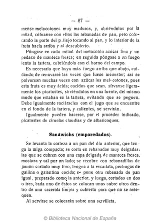 - 81-
rneMe melocotones muy maduros, y, abriéndolos por la
mitad, cúbranse con f'lIos las rebanadas de pan, pero colo-
cando la parte del p .!lejo tocando al pan, y lo interior de la
fruta hacia arriba y al descubierto. .
Póngase en cada mitad dt::1 melocotón azúcar fina y un
pedazo de manteca fresca; en seguida póngase a un fuego
lento la tartera, cubriéndola con el horno del campo.
Es necesario que haya más fuego arrlba que abajo, cui-
dando. de renovarse las veces que fuese menester; así se
polvorean muchas veces con azúcar los melocot.ones, pues
esta fruta es muy ácida; cocidos que sean, sírvanse lige.ra-
mente los picatostes, sirviéndolos en una fuente, del mismo.
modo que estaban en la tartera, evitando que se peguen.
Debe igualmente rociárseles con el jugo que se encuentre
en el fondo de la tartera, y calientes, se servirán.
Igualmente pueden hacerse, por el proceder indicado,
picatostes de ciruelas claudias y de albaricoques.
Sandwichs (emparedados).
Se levanta la corteza a un pan del día anterior, que ten-
ga la miga compgcta; se corta en rebanadas muy delgadas,
las que se cubren con una capa delgadij. de manteca fresca,
mostaza y sal por un lado; se recubre con rebanadillas de
jamón cortado muy fino, lengua a la escarlata, pechugas de
gallina o galantina cocida; sI-' pone otra rebanada de pan
igual, preparado comq la anterior, y luego, cortados en dos
o ,tres, cada uno de éstos se colocan unos sobre otros den-
tro de una cacerola limpia y cubierta para que no se rese-
quen.
Al se'rvirse se colotarán sobre una se.rvilleta.
 